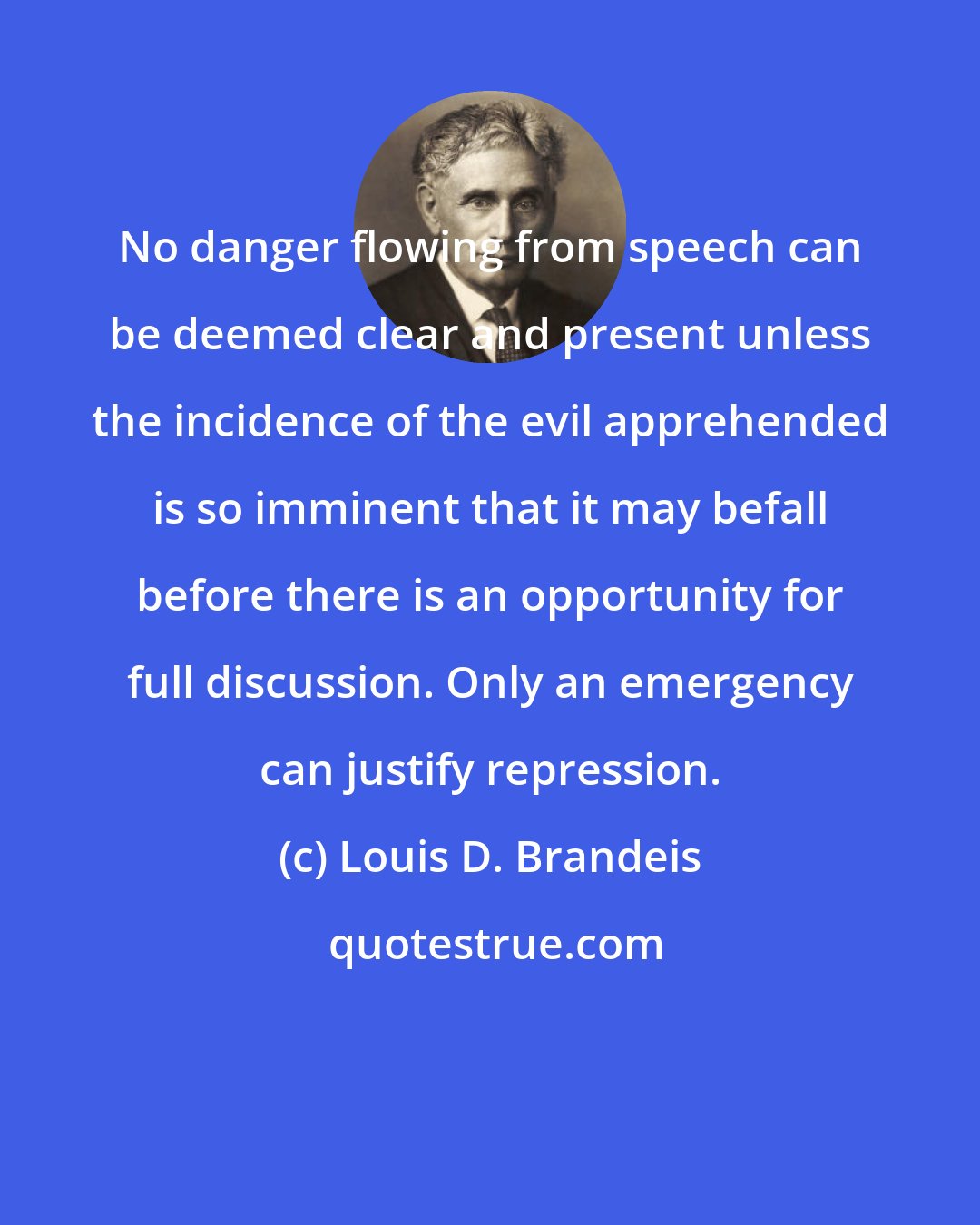 Louis D. Brandeis: No danger flowing from speech can be deemed clear and present unless the incidence of the evil apprehended is so imminent that it may befall before there is an opportunity for full discussion. Only an emergency can justify repression.