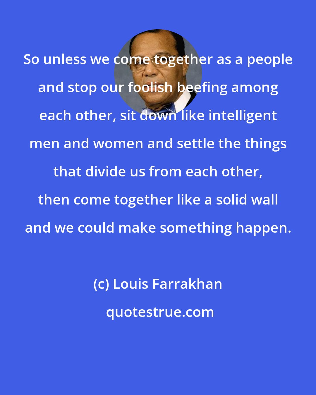 Louis Farrakhan: So unless we come together as a people and stop our foolish beefing among each other, sit down like intelligent men and women and settle the things that divide us from each other, then come together like a solid wall and we could make something happen.