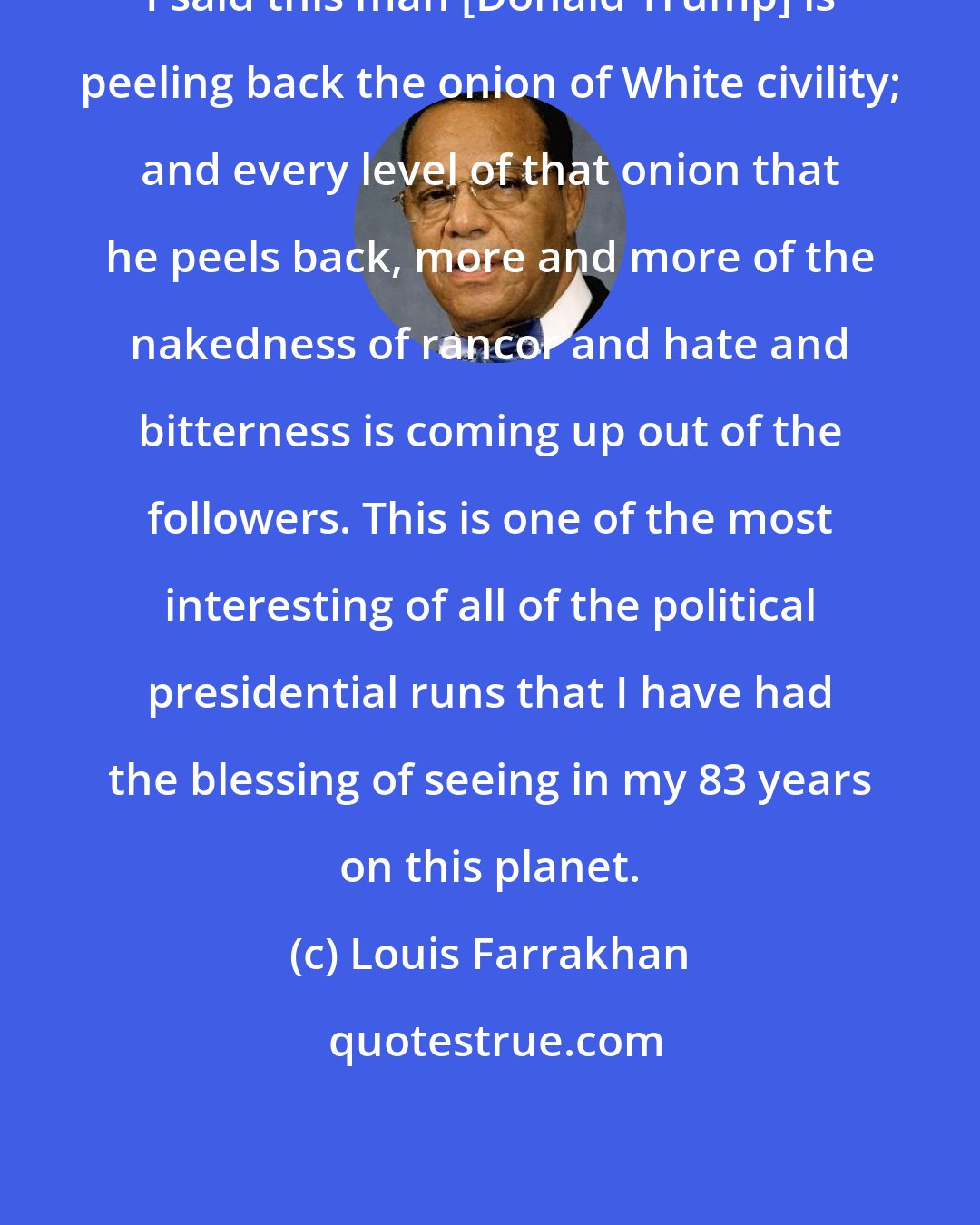 Louis Farrakhan: I said this man [Donald Trump] is peeling back the onion of White civility; and every level of that onion that he peels back, more and more of the nakedness of rancor and hate and bitterness is coming up out of the followers. This is one of the most interesting of all of the political presidential runs that I have had the blessing of seeing in my 83 years on this planet.