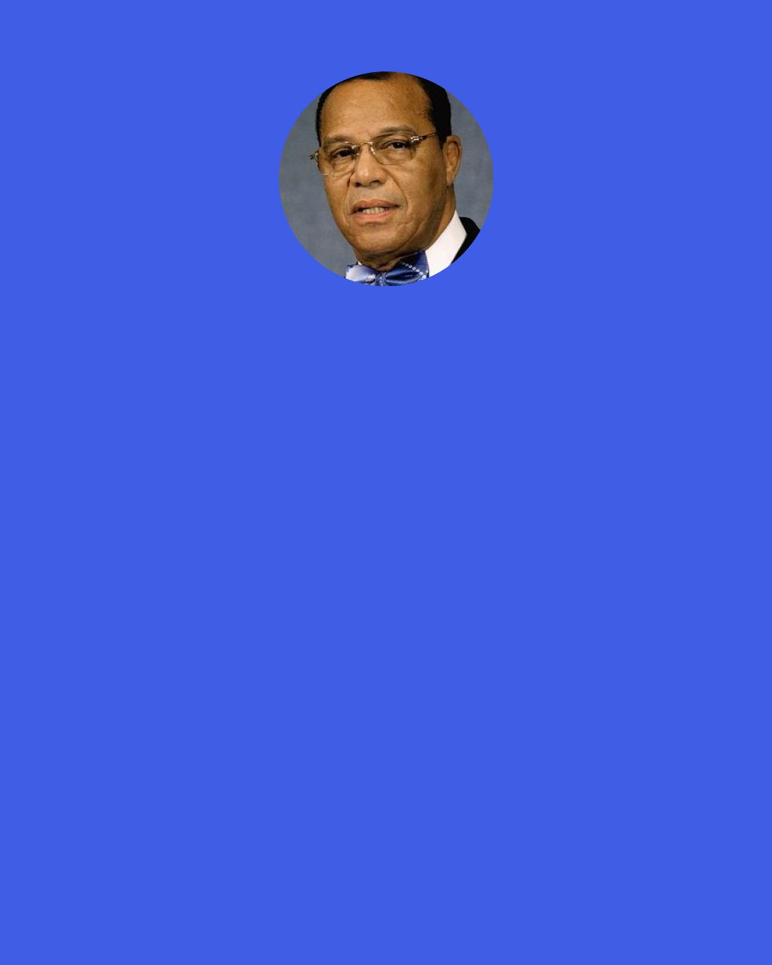 Louis Farrakhan: If Donald Trump dismantles the agreement [the "Iran nuclear deal"] won by President Barack Obama with President Hassan Rouhani and the Iranian government and people: If he dismantles that, and puts greater sanctions on Iran, then we are leading to another war; another war inspired by Israel, another war that will bring China into war, Russia into war, Europe into war. And the Western world, in this war, will be taken completely down, and a whole new world is on the horizon.