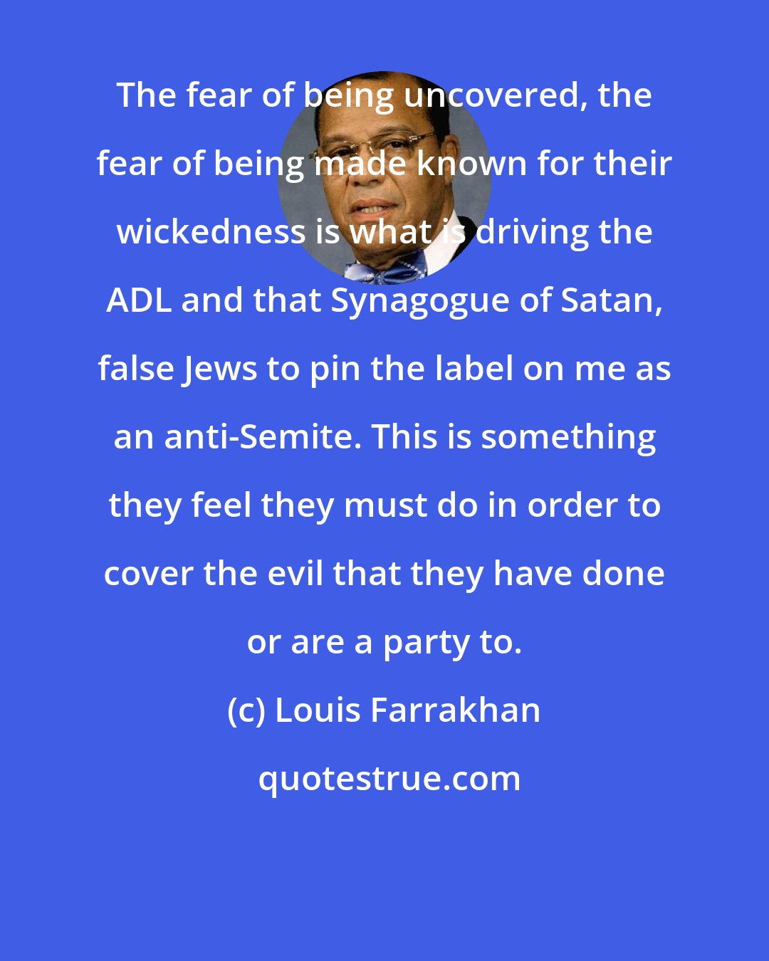 Louis Farrakhan: The fear of being uncovered, the fear of being made known for their wickedness is what is driving the ADL and that Synagogue of Satan, false Jews to pin the label on me as an anti-Semite. This is something they feel they must do in order to cover the evil that they have done or are a party to.