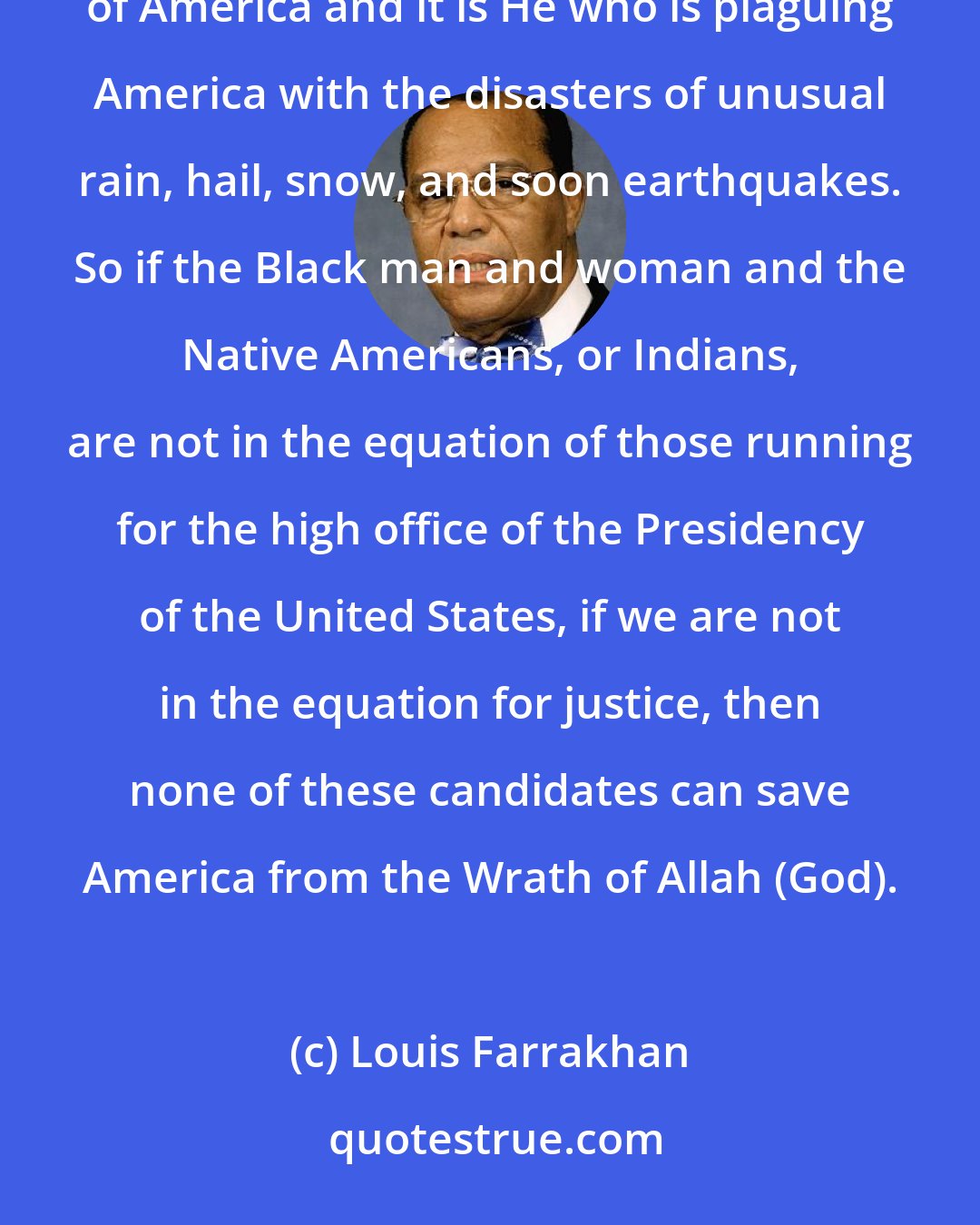 Louis Farrakhan: The Honorable Elijah Muhammad said Allah God has come to fight the battle of justice for the Black man and woman of America and it is He who is plaguing America with the disasters of unusual rain, hail, snow, and soon earthquakes. So if the Black man and woman and the Native Americans, or Indians, are not in the equation of those running for the high office of the Presidency of the United States, if we are not in the equation for justice, then none of these candidates can save America from the Wrath of Allah (God).