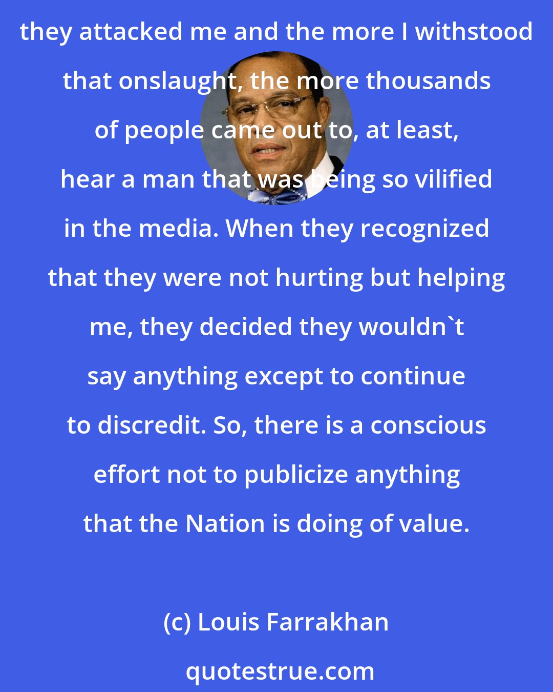 Louis Farrakhan: The Honorable Elijah Muhammad said no matter how much they attacked him and the Nation of Islam under his leadership, they only helped the Nation to grow. So, the more they attacked me and the more I withstood that onslaught, the more thousands of people came out to, at least, hear a man that was being so vilified in the media. When they recognized that they were not hurting but helping me, they decided they wouldn't say anything except to continue to discredit. So, there is a conscious effort not to publicize anything that the Nation is doing of value.