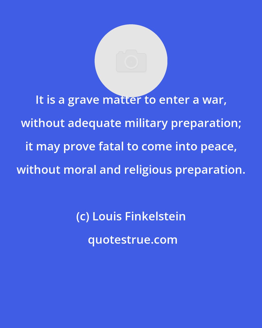 Louis Finkelstein: It is a grave matter to enter a war, without adequate military preparation; it may prove fatal to come into peace, without moral and religious preparation.