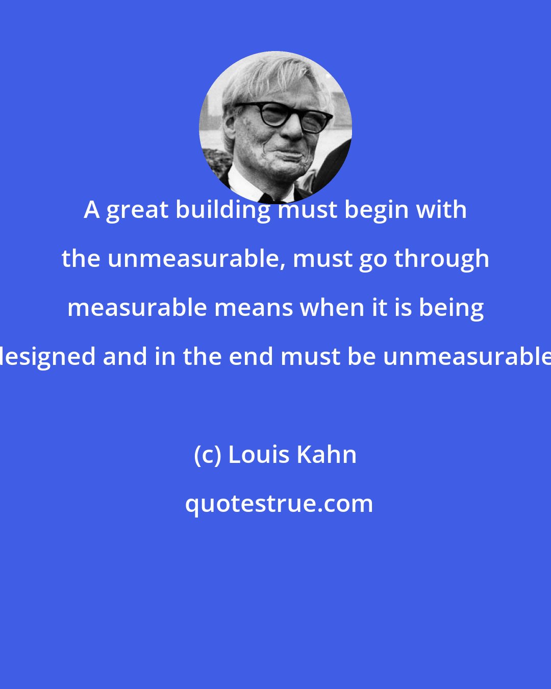 Louis Kahn: A great building must begin with the unmeasurable, must go through measurable means when it is being designed and in the end must be unmeasurable.