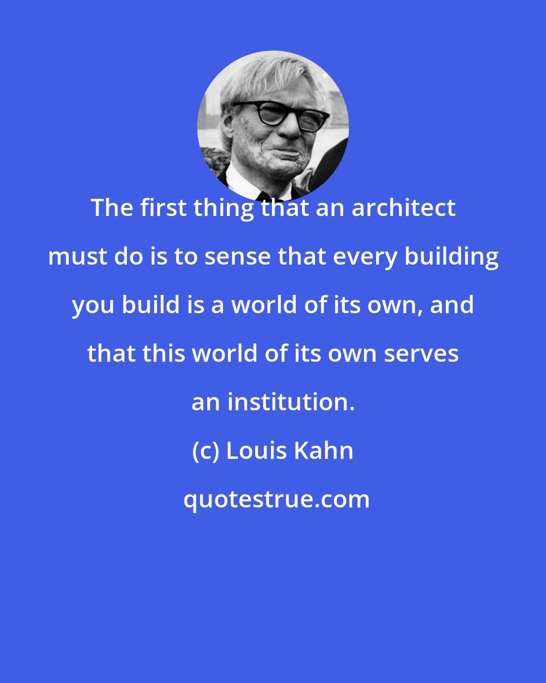 Louis Kahn: The first thing that an architect must do is to sense that every building you build is a world of its own, and that this world of its own serves an institution.