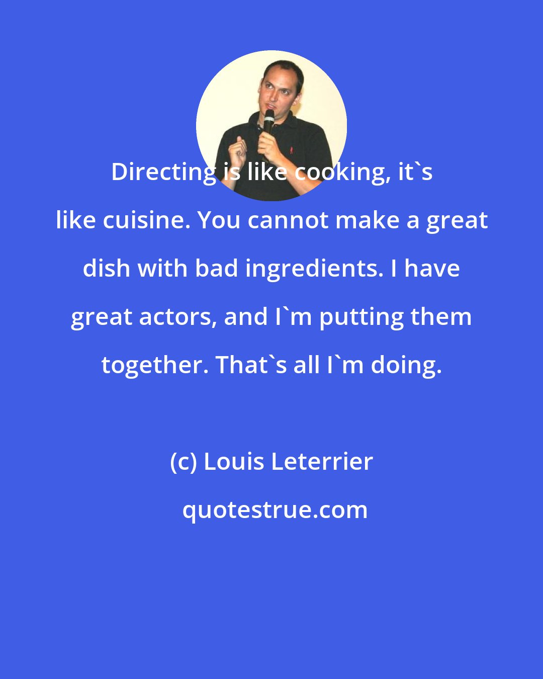 Louis Leterrier: Directing is like cooking, it's like cuisine. You cannot make a great dish with bad ingredients. I have great actors, and I'm putting them together. That's all I'm doing.