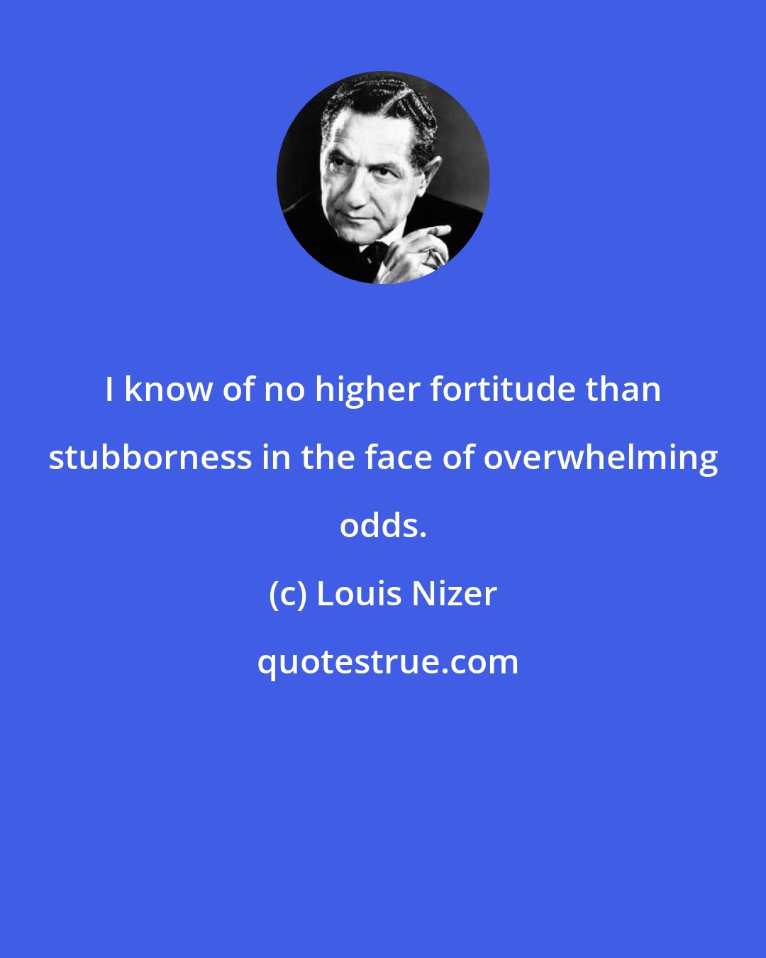 Louis Nizer: I know of no higher fortitude than stubborness in the face of overwhelming odds.