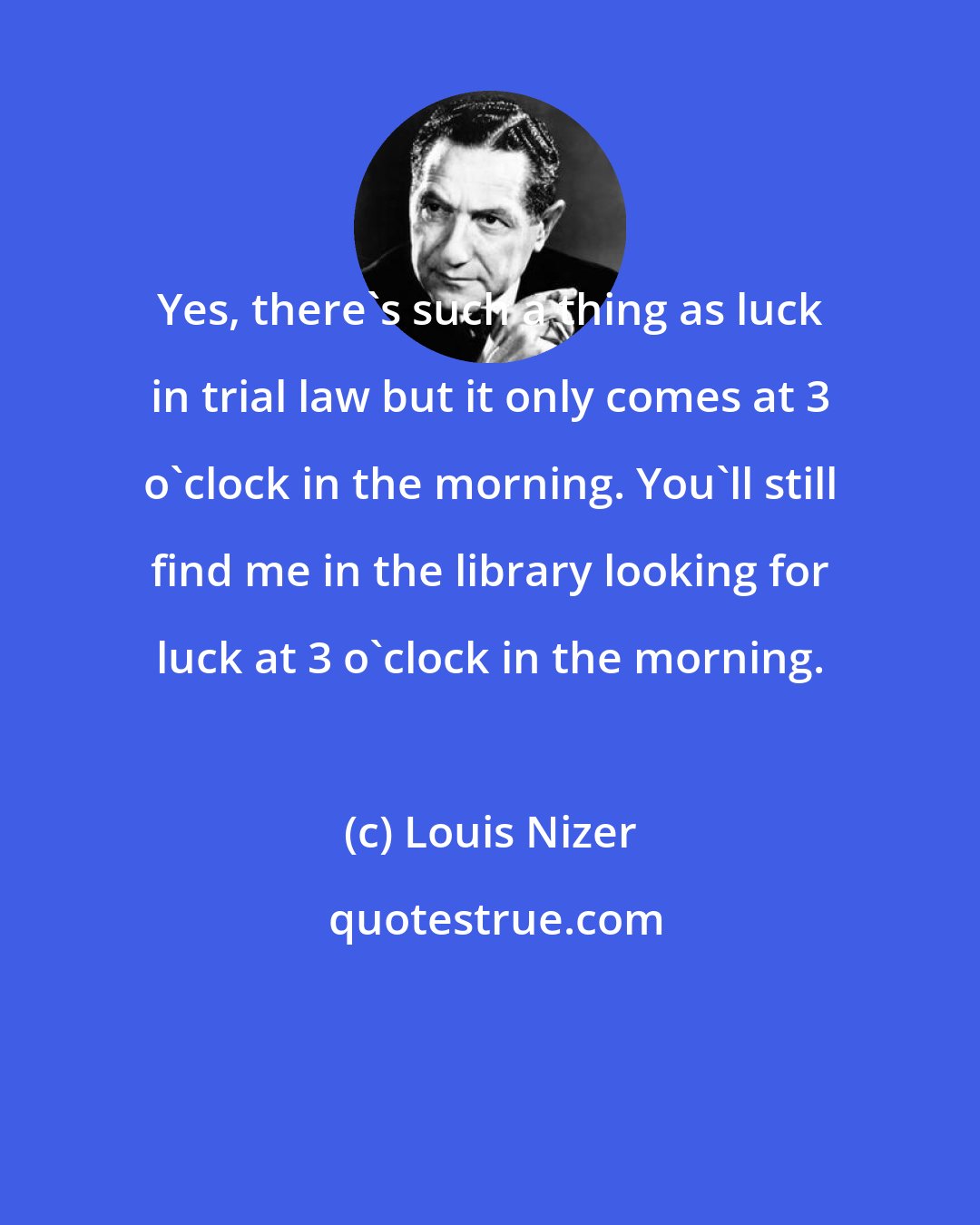 Louis Nizer: Yes, there's such a thing as luck in trial law but it only comes at 3 o'clock in the morning. You'll still find me in the library looking for luck at 3 o'clock in the morning.