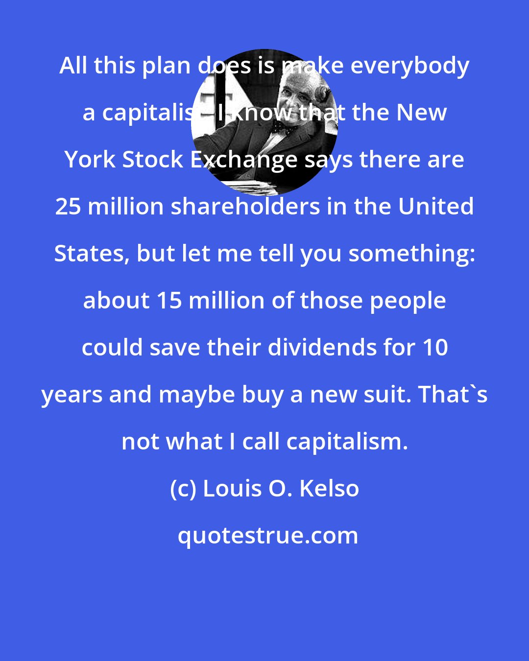 Louis O. Kelso: All this plan does is make everybody a capitalist. I know that the New York Stock Exchange says there are 25 million shareholders in the United States, but let me tell you something: about 15 million of those people could save their dividends for 10 years and maybe buy a new suit. That's not what I call capitalism.
