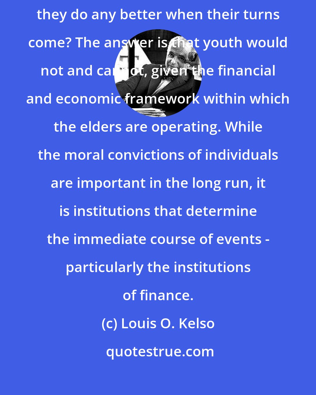 Louis O. Kelso: But would the young do any better under the same circumstances? Will they do any better when their turns come? The answer is that youth would not and cannot, given the financial and economic framework within which the elders are operating. While the moral convictions of individuals are important in the long run, it is institutions that determine the immediate course of events - particularly the institutions of finance.