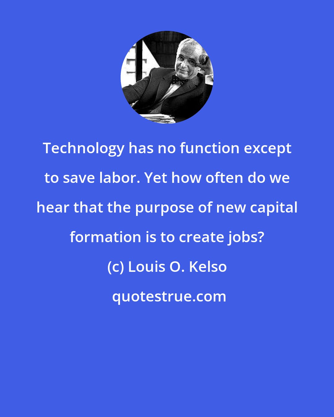 Louis O. Kelso: Technology has no function except to save labor. Yet how often do we hear that the purpose of new capital formation is to create jobs?