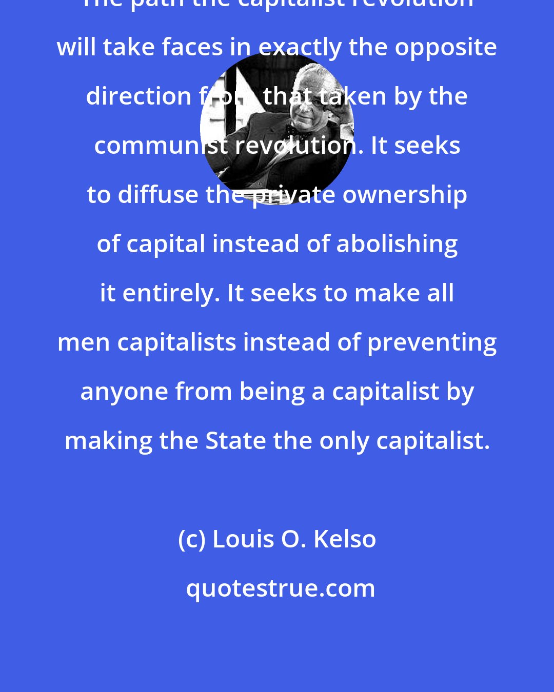 Louis O. Kelso: The path the capitalist revolution will take faces in exactly the opposite direction from that taken by the communist revolution. It seeks to diffuse the private ownership of capital instead of abolishing it entirely. It seeks to make all men capitalists instead of preventing anyone from being a capitalist by making the State the only capitalist.