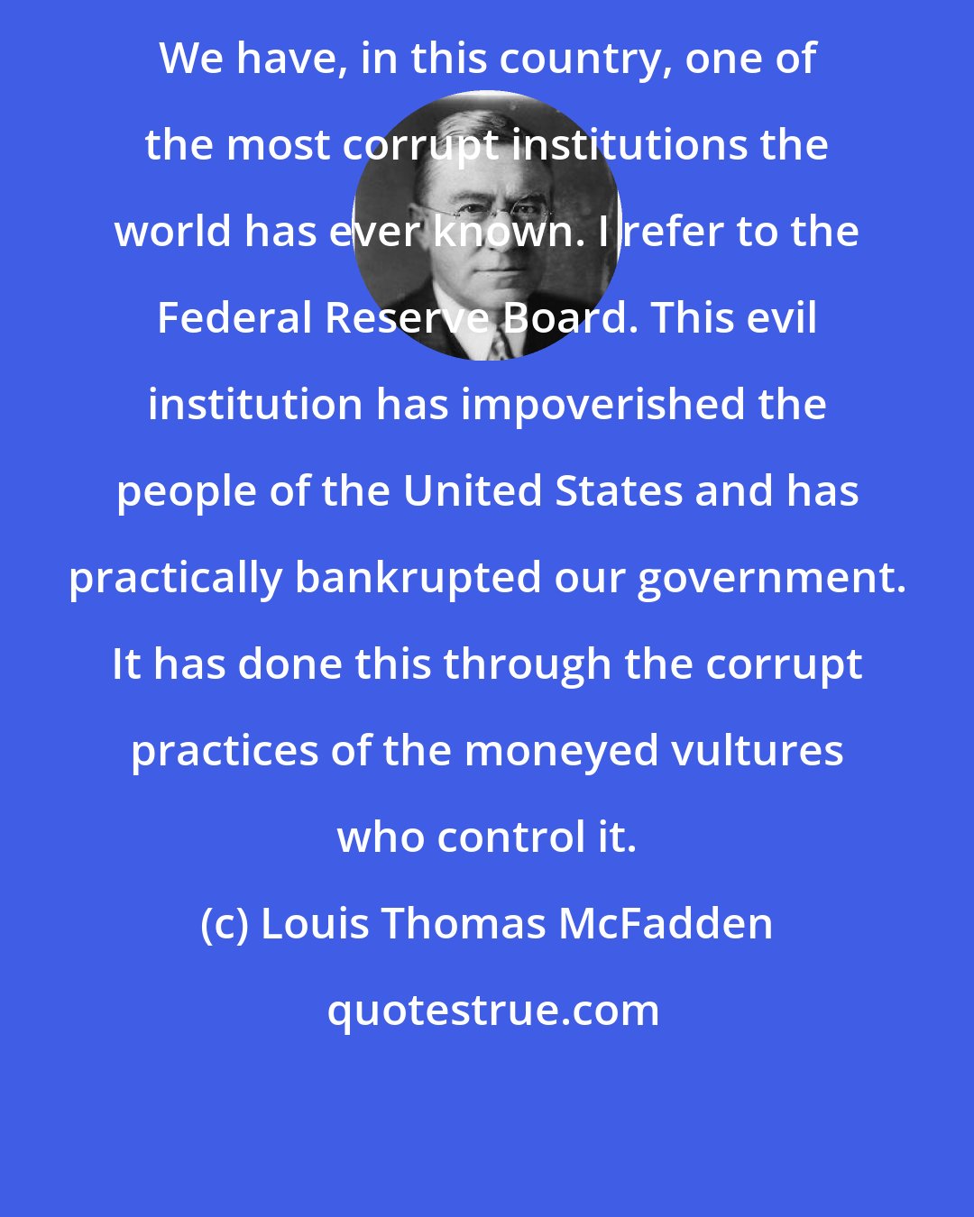 Louis Thomas McFadden: We have, in this country, one of the most corrupt institutions the world has ever known. I refer to the Federal Reserve Board. This evil institution has impoverished the people of the United States and has practically bankrupted our government. It has done this through the corrupt practices of the moneyed vultures who control it.