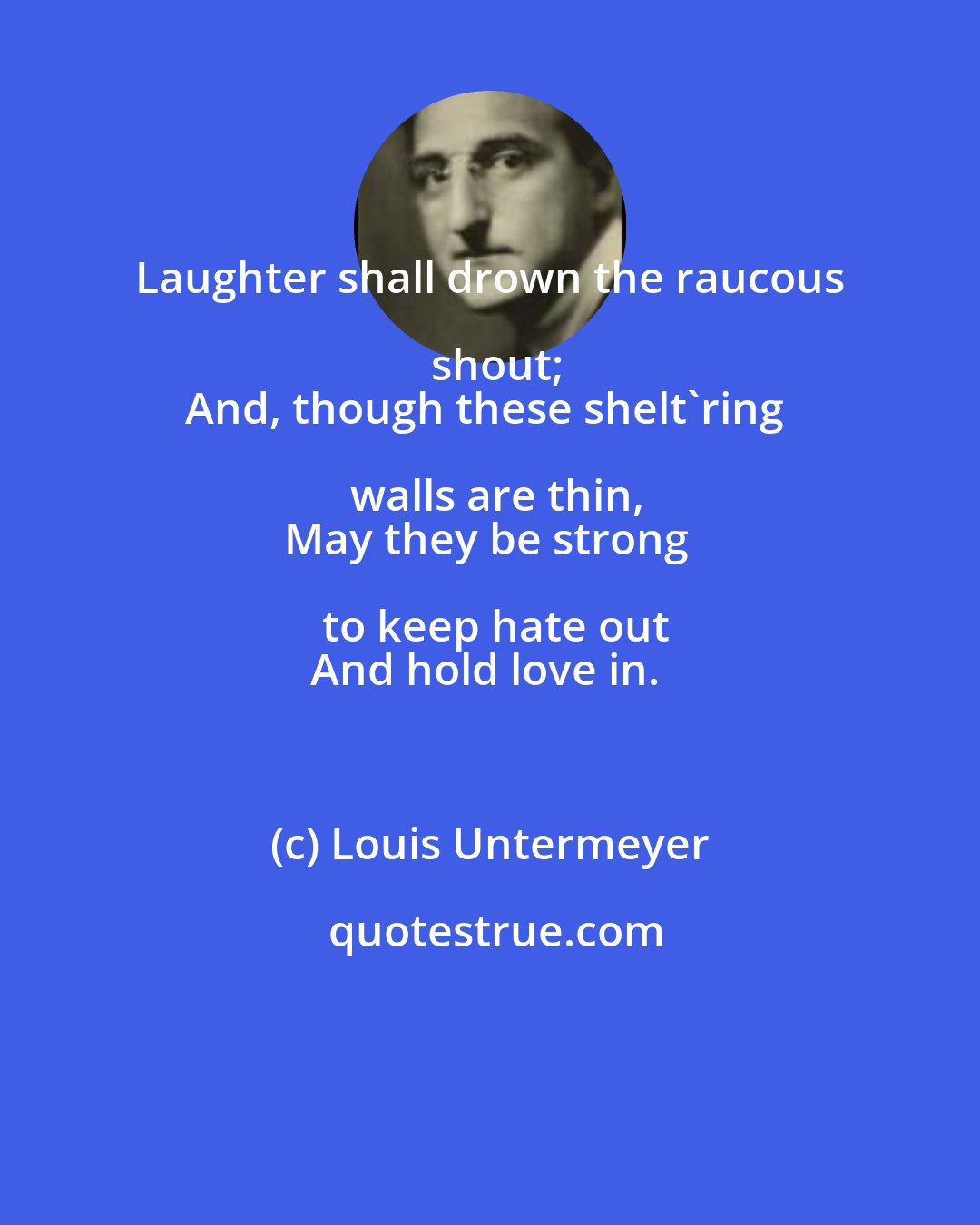 Louis Untermeyer: Laughter shall drown the raucous shout;
And, though these shelt'ring walls are thin,
May they be strong to keep hate out
And hold love in.