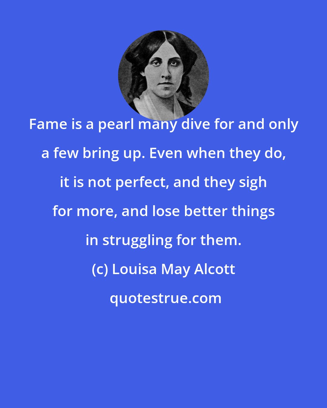 Louisa May Alcott: Fame is a pearl many dive for and only a few bring up. Even when they do, it is not perfect, and they sigh for more, and lose better things in struggling for them.