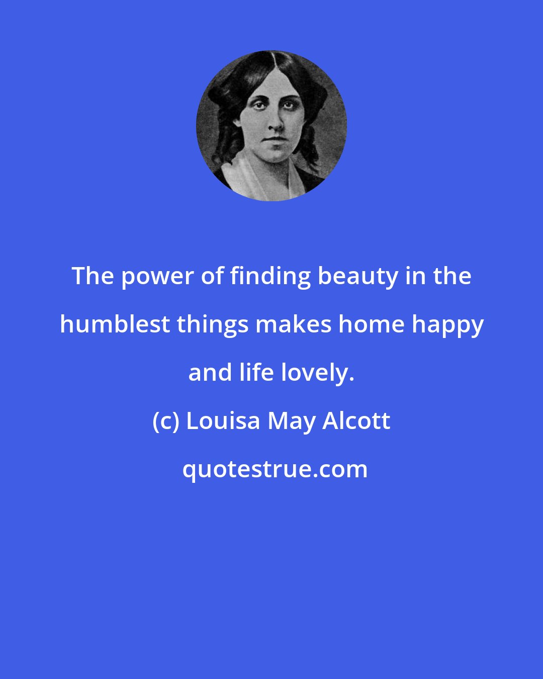 Louisa May Alcott: The power of finding beauty in the humblest things makes home happy and life lovely.