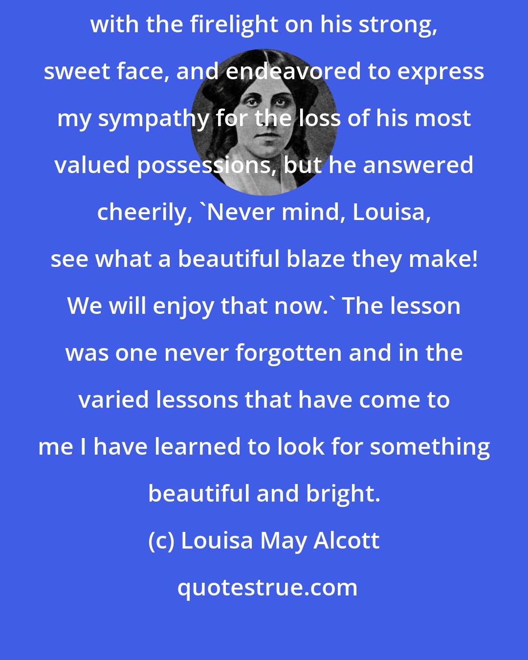Louisa May Alcott: When Emerson's library was burning at Concord, I went to him as he stood with the firelight on his strong, sweet face, and endeavored to express my sympathy for the loss of his most valued possessions, but he answered cheerily, 'Never mind, Louisa, see what a beautiful blaze they make! We will enjoy that now.' The lesson was one never forgotten and in the varied lessons that have come to me I have learned to look for something beautiful and bright.