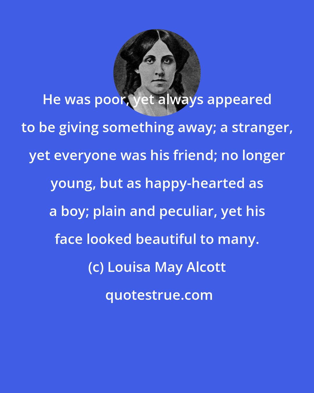 Louisa May Alcott: He was poor, yet always appeared to be giving something away; a stranger, yet everyone was his friend; no longer young, but as happy-hearted as a boy; plain and peculiar, yet his face looked beautiful to many.