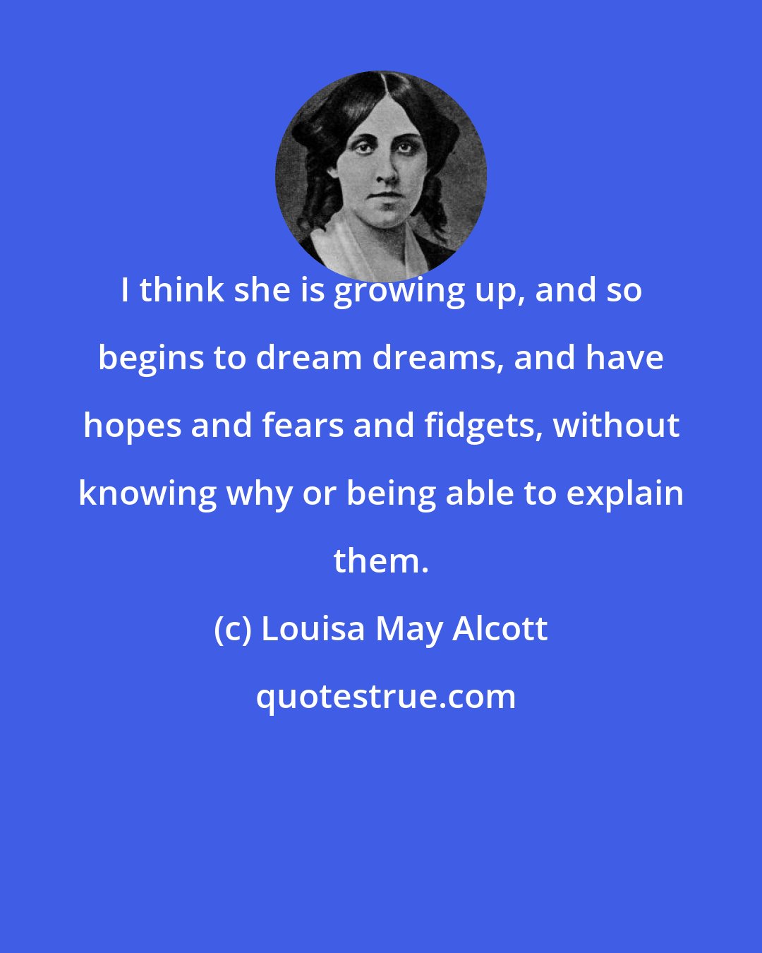Louisa May Alcott: I think she is growing up, and so begins to dream dreams, and have hopes and fears and fidgets, without knowing why or being able to explain them.