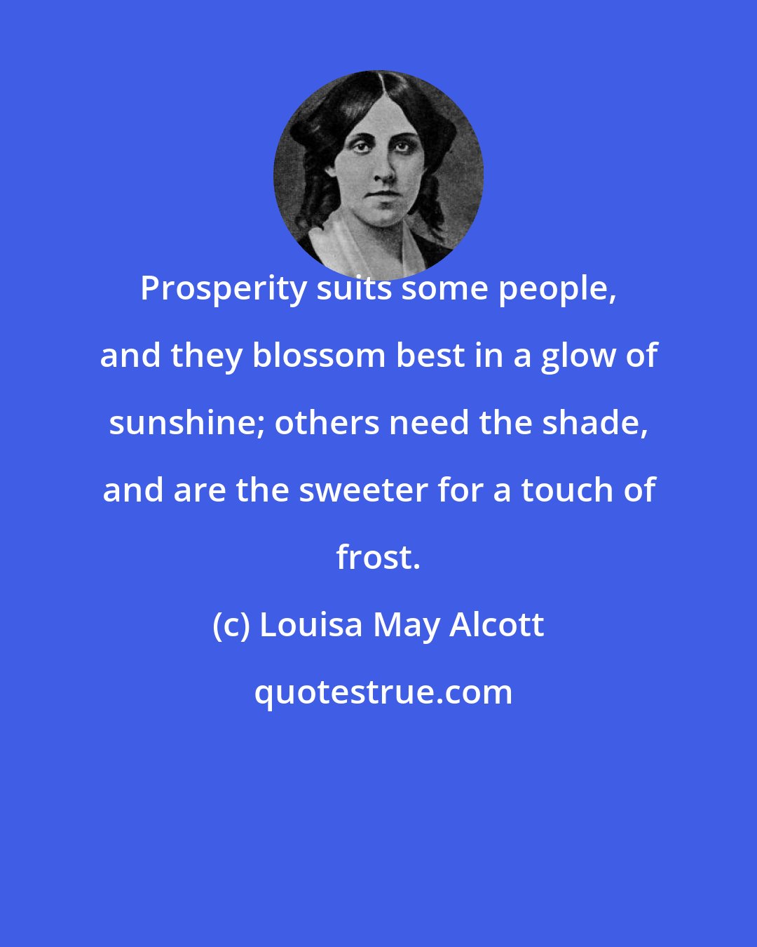 Louisa May Alcott: Prosperity suits some people, and they blossom best in a glow of sunshine; others need the shade, and are the sweeter for a touch of frost.