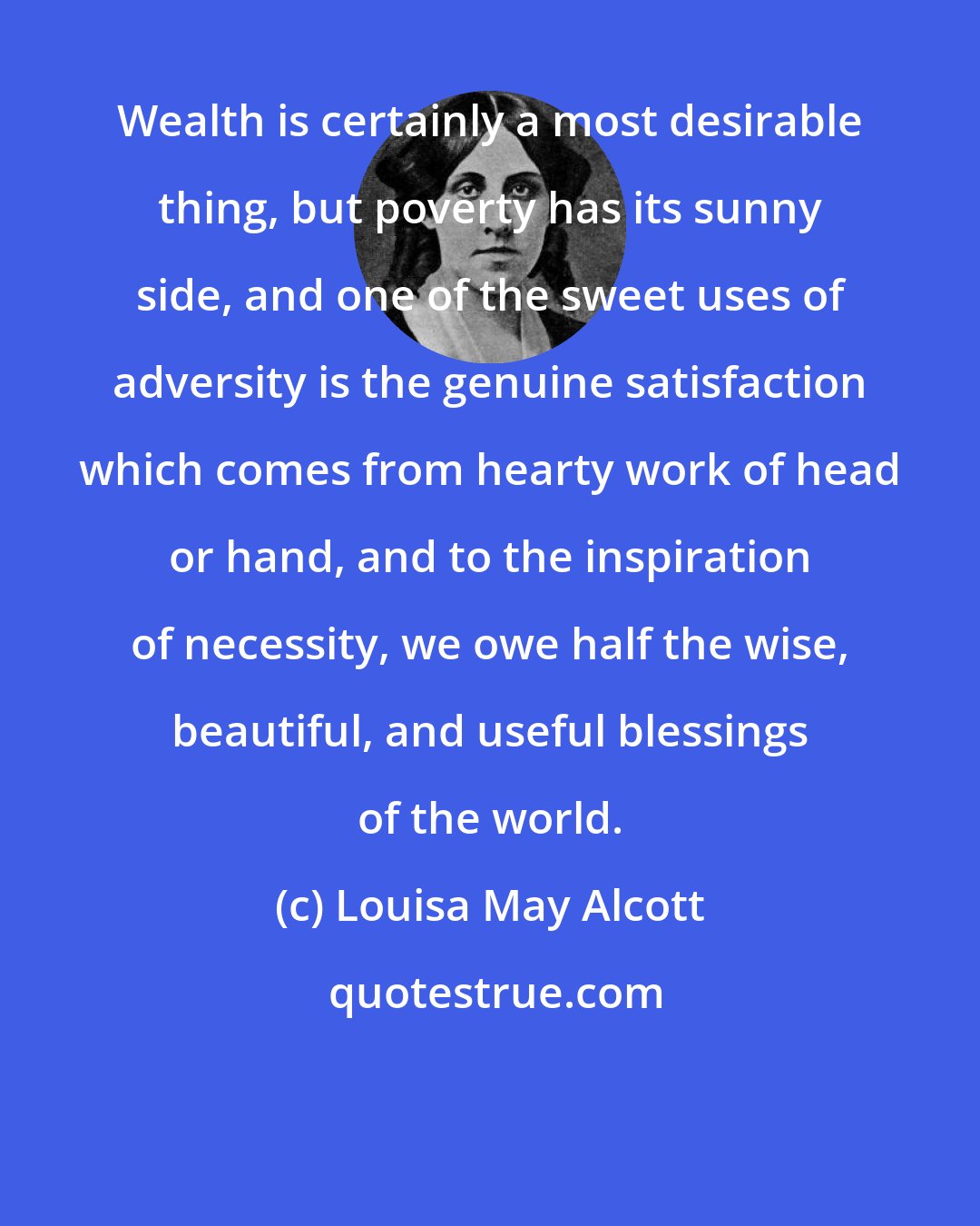 Louisa May Alcott: Wealth is certainly a most desirable thing, but poverty has its sunny side, and one of the sweet uses of adversity is the genuine satisfaction which comes from hearty work of head or hand, and to the inspiration of necessity, we owe half the wise, beautiful, and useful blessings of the world.