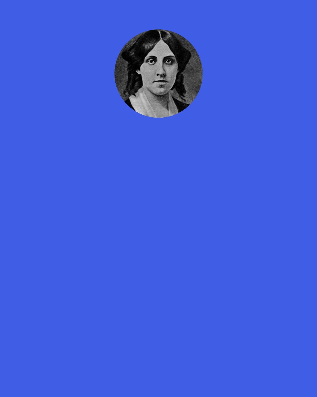 Louisa May Alcott: I’m not like the rest of you; I never made any plans about what I’d do when I grew up; I never thought of being married, as you did. I couldn’t seem to imagine myself anything but stupid little Beth, trotting about at home, of no use anywhere but there. I never wanted to go away, and the hard part now is leaving you all. I’m not afraid, but it seems as if I should be homesick for you even in heaven.