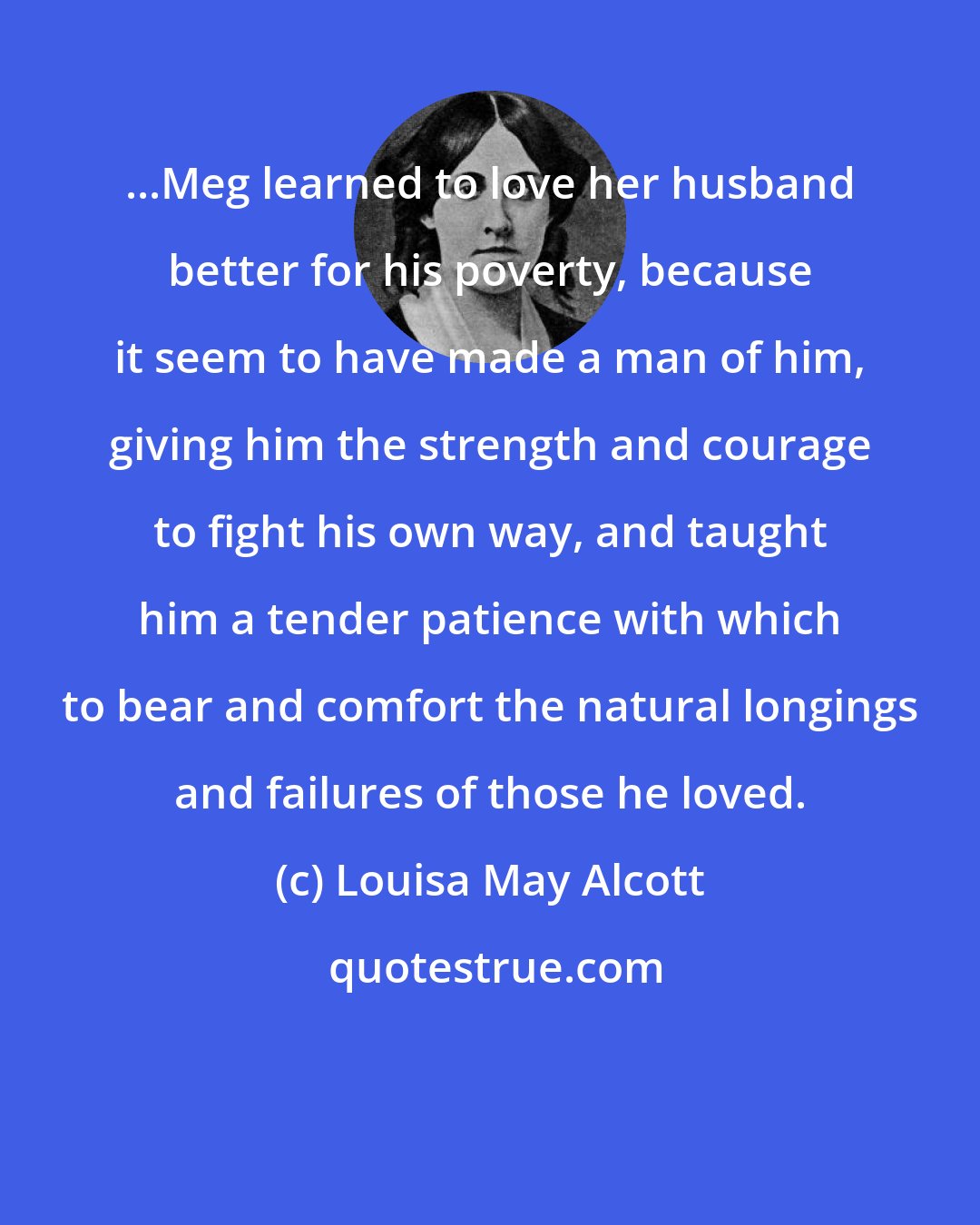Louisa May Alcott: ...Meg learned to love her husband better for his poverty, because it seem to have made a man of him, giving him the strength and courage to fight his own way, and taught him a tender patience with which to bear and comfort the natural longings and failures of those he loved.