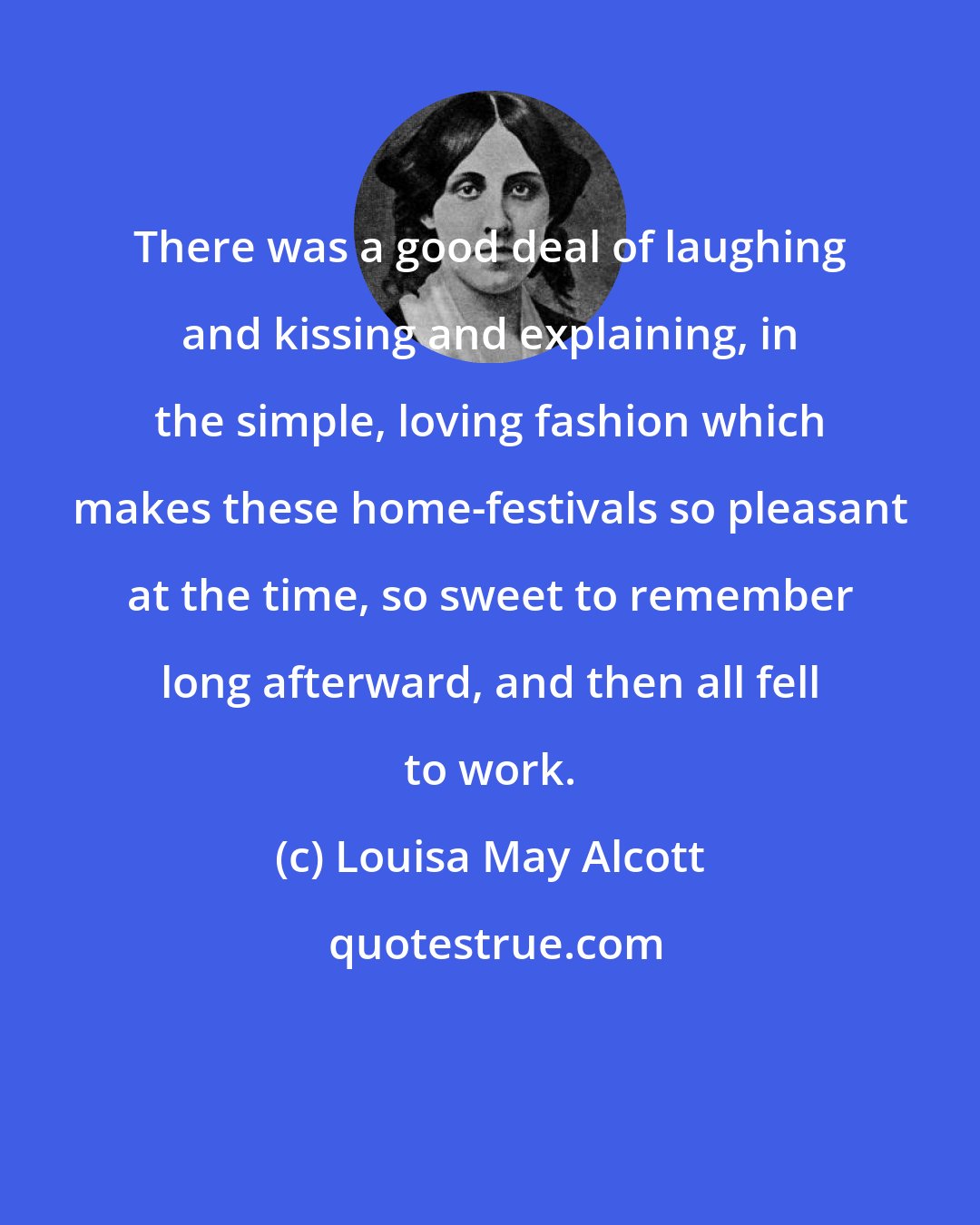 Louisa May Alcott: There was a good deal of laughing and kissing and explaining, in the simple, loving fashion which makes these home-festivals so pleasant at the time, so sweet to remember long afterward, and then all fell to work.