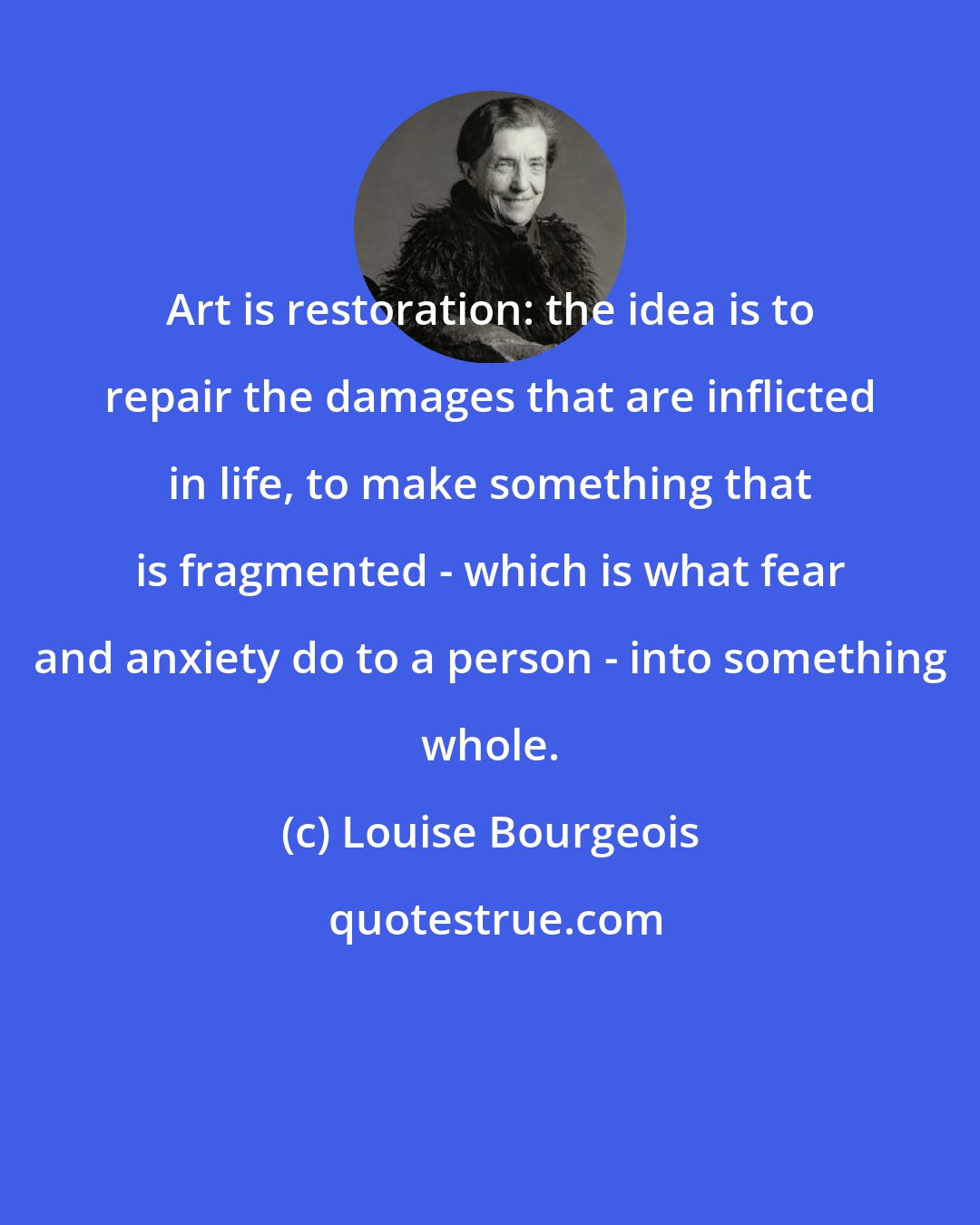 Louise Bourgeois: Art is restoration: the idea is to repair the damages that are inflicted in life, to make something that is fragmented - which is what fear and anxiety do to a person - into something whole.