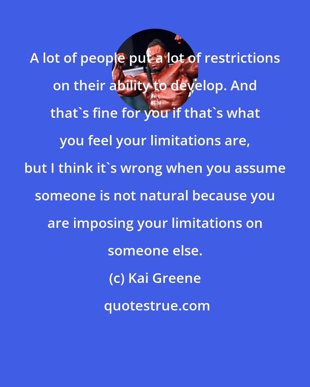 Kai Greene: A lot of people put a lot of restrictions on their ability to develop. And that's fine for you if that's what you feel your limitations are, but I think it's wrong when you assume someone is not natural because you are imposing your limitations on someone else.