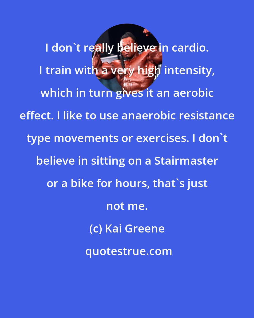 Kai Greene: I don't really believe in cardio. I train with a very high intensity, which in turn gives it an aerobic effect. I like to use anaerobic resistance type movements or exercises. I don't believe in sitting on a Stairmaster or a bike for hours, that's just not me.