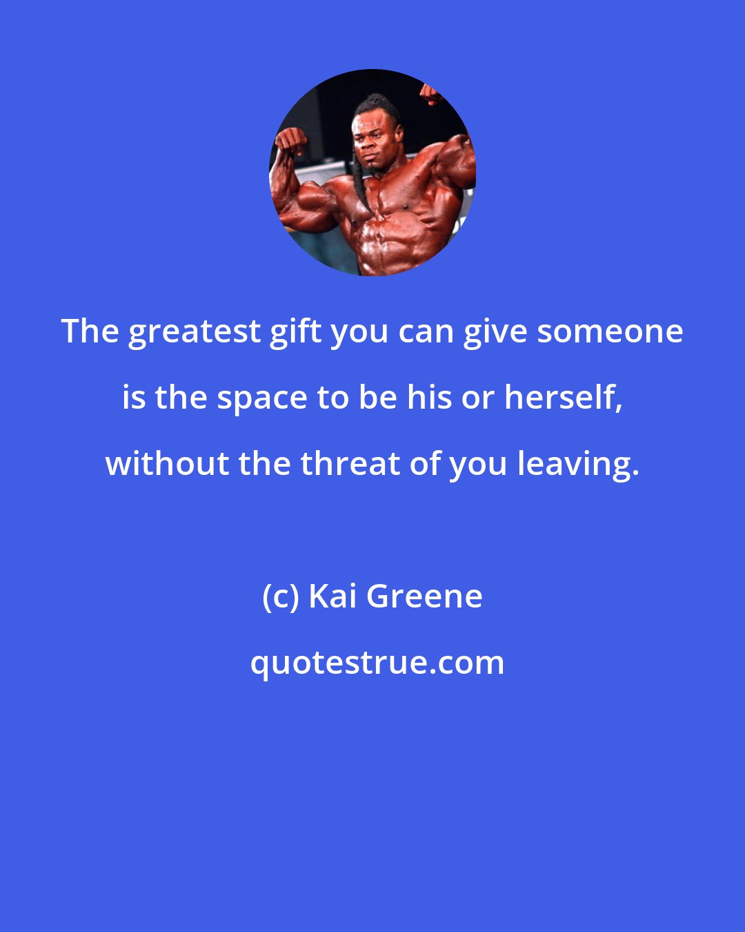 Kai Greene: The greatest gift you can give someone is the space to be his or herself, without the threat of you leaving.