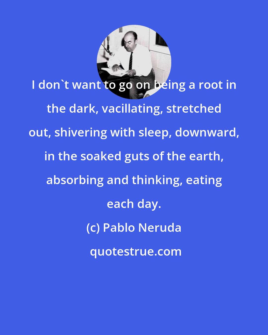 Pablo Neruda: I don't want to go on being a root in the dark, vacillating, stretched out, shivering with sleep, downward, in the soaked guts of the earth, absorbing and thinking, eating each day.
