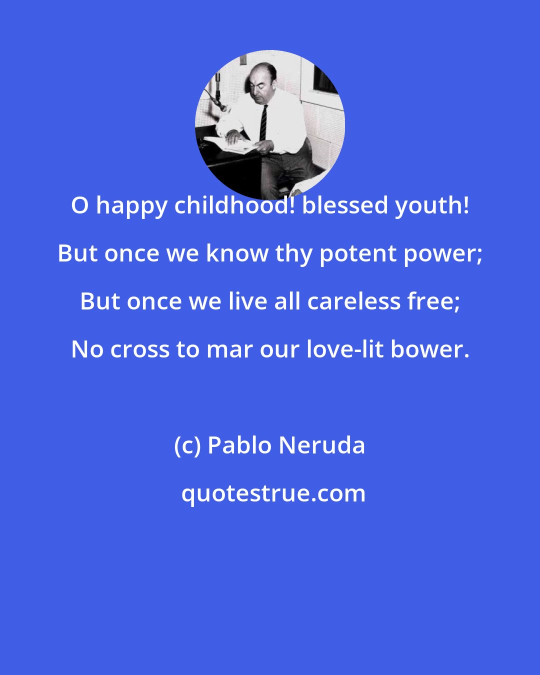 Pablo Neruda: O happy childhood! blessed youth! But once we know thy potent power; But once we live all careless free; No cross to mar our love-lit bower.