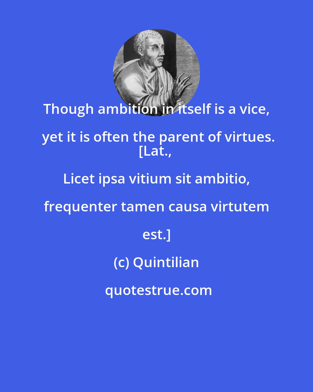 Quintilian: Though ambition in itself is a vice, yet it is often the parent of virtues.
[Lat., Licet ipsa vitium sit ambitio, frequenter tamen causa virtutem est.]