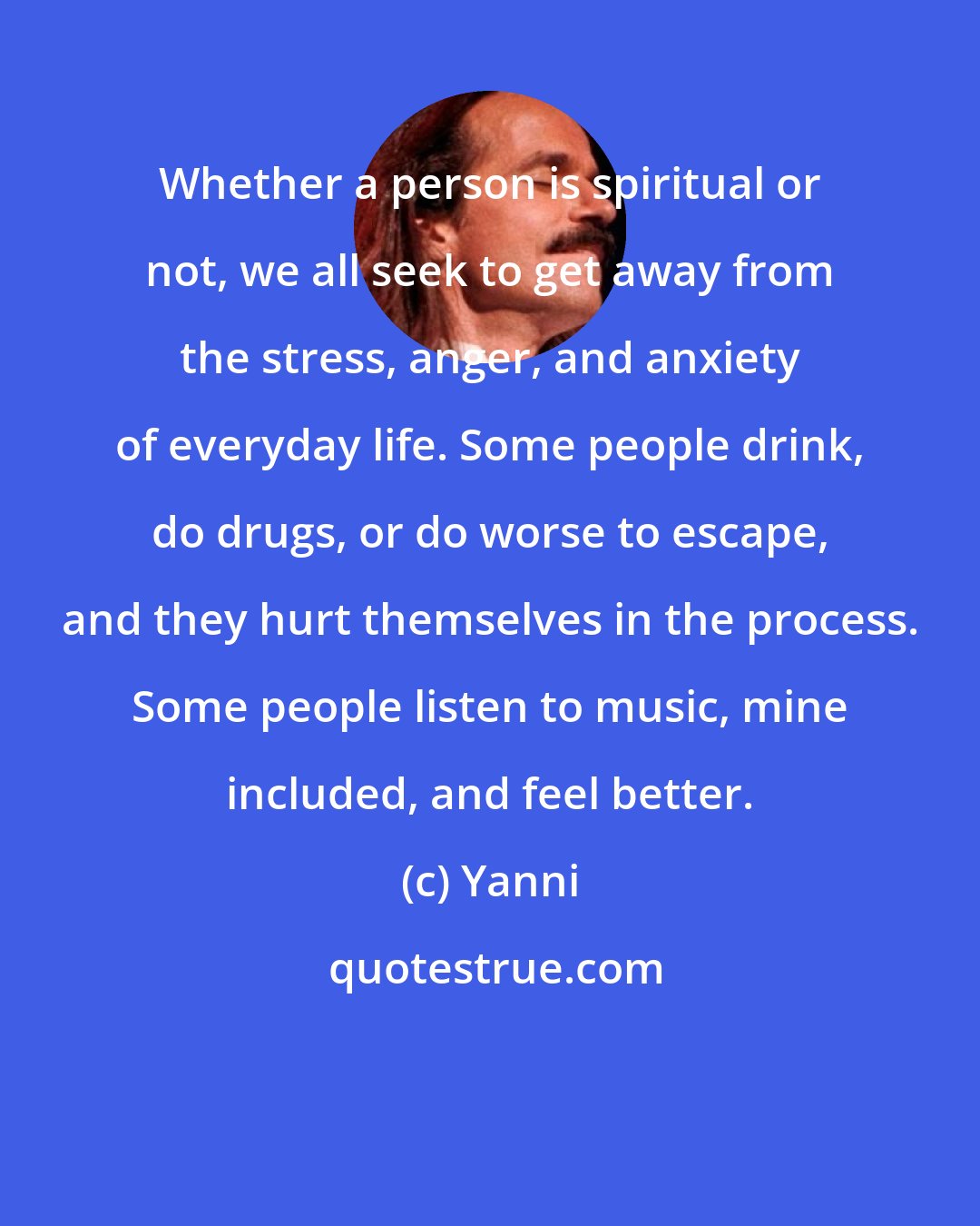 Yanni: Whether a person is spiritual or not, we all seek to get away from the stress, anger, and anxiety of everyday life. Some people drink, do drugs, or do worse to escape, and they hurt themselves in the process. Some people listen to music, mine included, and feel better.
