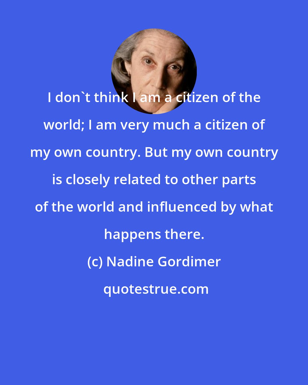 Nadine Gordimer: I don't think I am a citizen of the world; I am very much a citizen of my own country. But my own country is closely related to other parts of the world and influenced by what happens there.