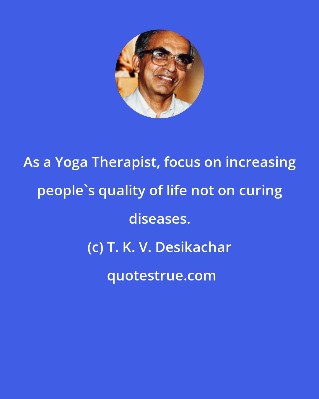 T. K. V. Desikachar: As a Yoga Therapist, focus on increasing people's quality of life not on curing diseases.