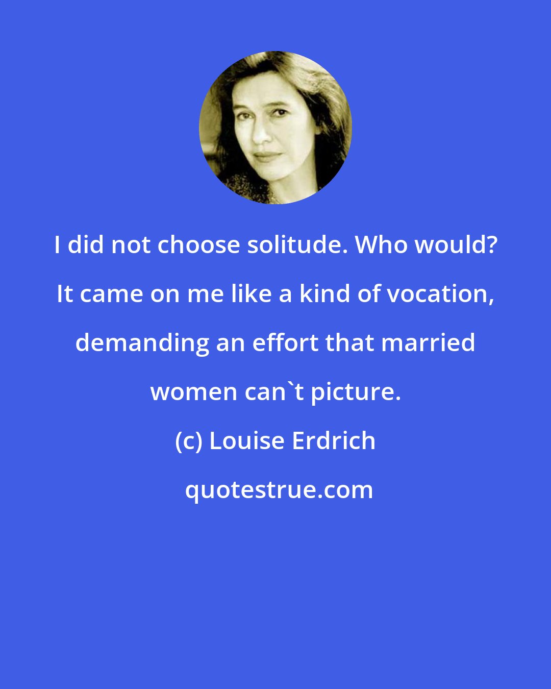 Louise Erdrich: I did not choose solitude. Who would? It came on me like a kind of vocation, demanding an effort that married women can't picture.