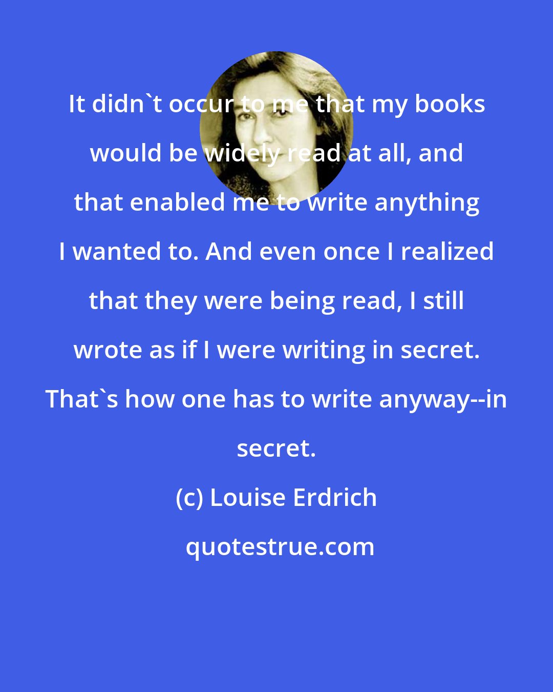 Louise Erdrich: It didn't occur to me that my books would be widely read at all, and that enabled me to write anything I wanted to. And even once I realized that they were being read, I still wrote as if I were writing in secret. That's how one has to write anyway--in secret.