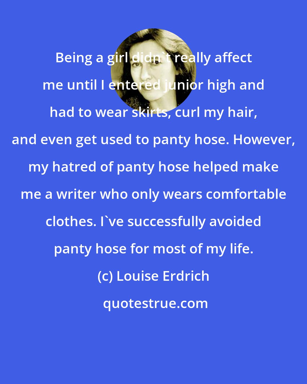 Louise Erdrich: Being a girl didn't really affect me until I entered junior high and had to wear skirts, curl my hair, and even get used to panty hose. However, my hatred of panty hose helped make me a writer who only wears comfortable clothes. I've successfully avoided panty hose for most of my life.