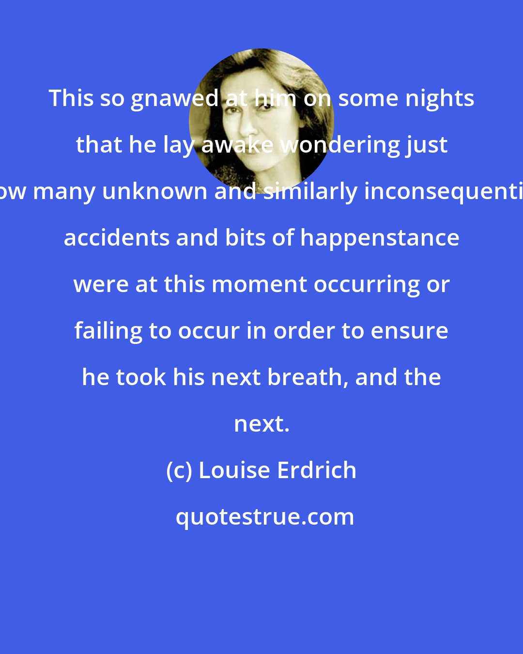 Louise Erdrich: This so gnawed at him on some nights that he lay awake wondering just how many unknown and similarly inconsequential accidents and bits of happenstance were at this moment occurring or failing to occur in order to ensure he took his next breath, and the next.