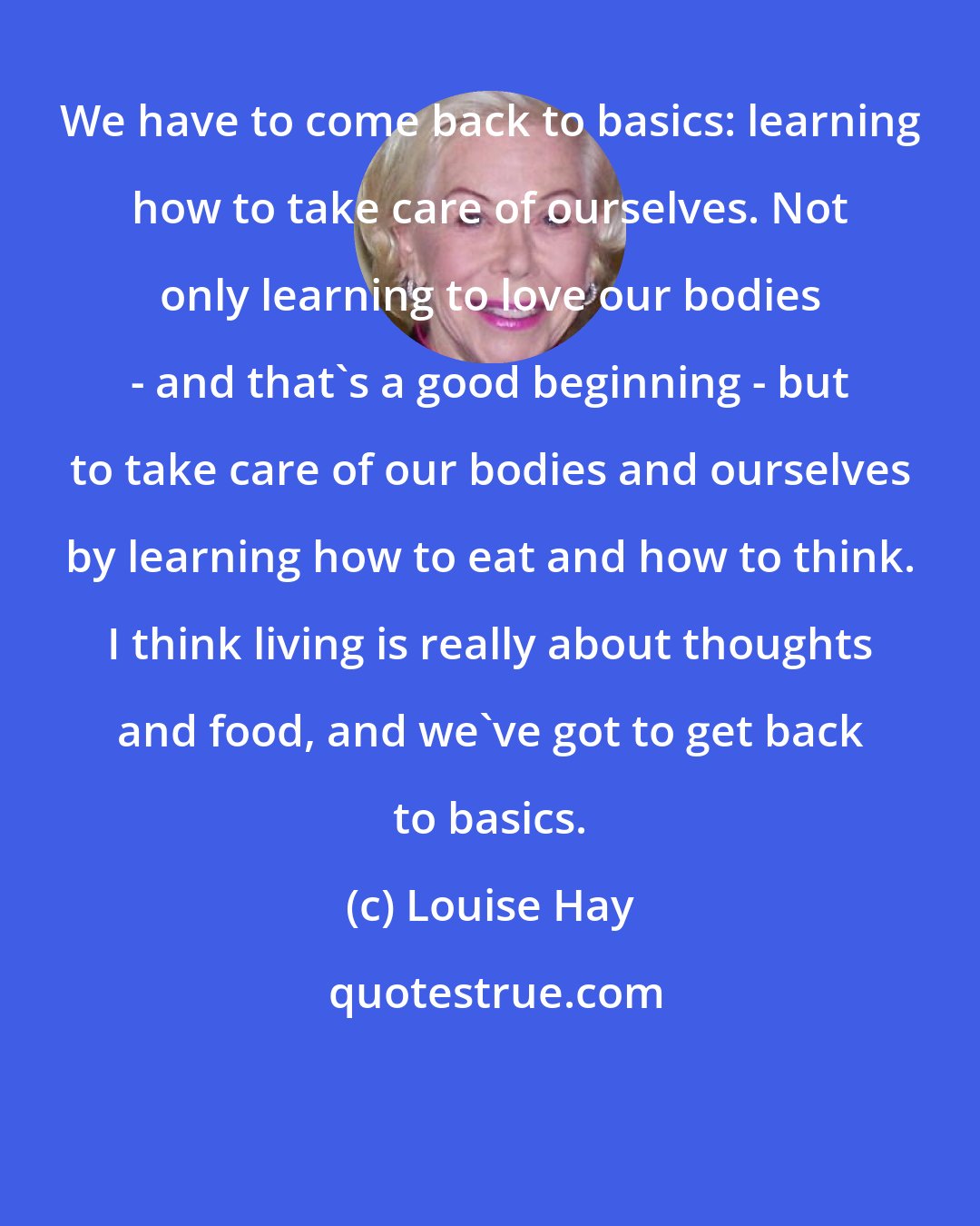 Louise Hay: We have to come back to basics: learning how to take care of ourselves. Not only learning to love our bodies - and that's a good beginning - but to take care of our bodies and ourselves by learning how to eat and how to think. I think living is really about thoughts and food, and we've got to get back to basics.
