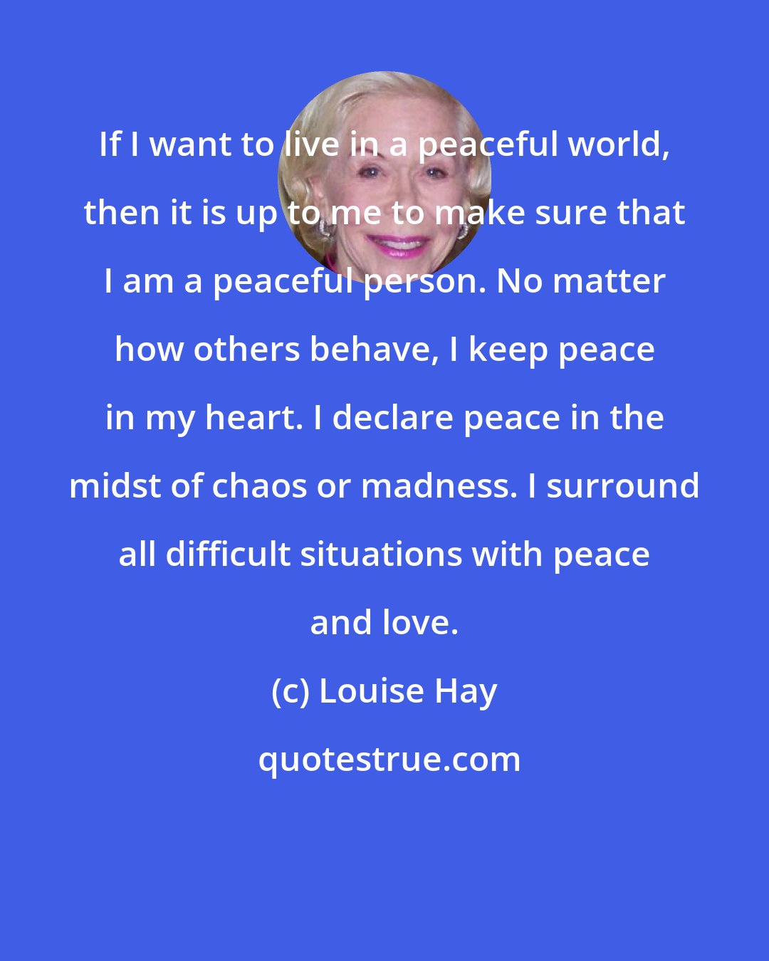 Louise Hay: If I want to live in a peaceful world, then it is up to me to make sure that I am a peaceful person. No matter how others behave, I keep peace in my heart. I declare peace in the midst of chaos or madness. I surround all difficult situations with peace and love.