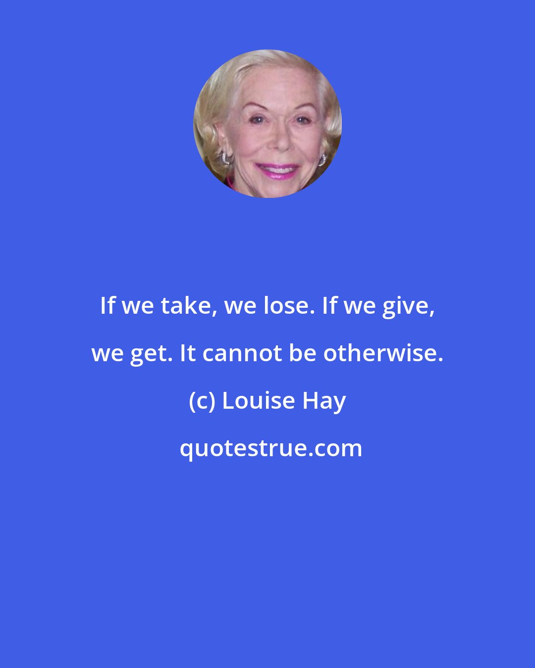 Louise Hay: If we take, we lose. If we give, we get. It cannot be otherwise.