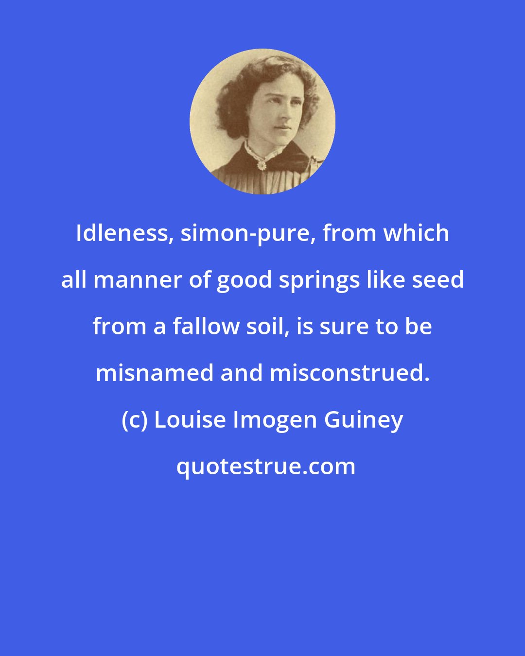 Louise Imogen Guiney: Idleness, simon-pure, from which all manner of good springs like seed from a fallow soil, is sure to be misnamed and misconstrued.