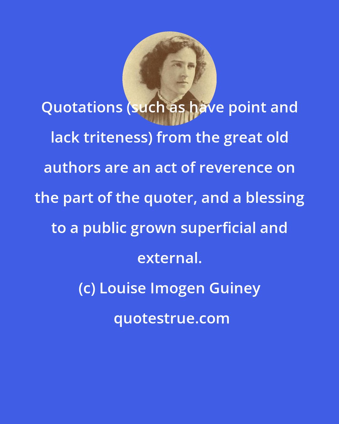 Louise Imogen Guiney: Quotations (such as have point and lack triteness) from the great old authors are an act of reverence on the part of the quoter, and a blessing to a public grown superficial and external.