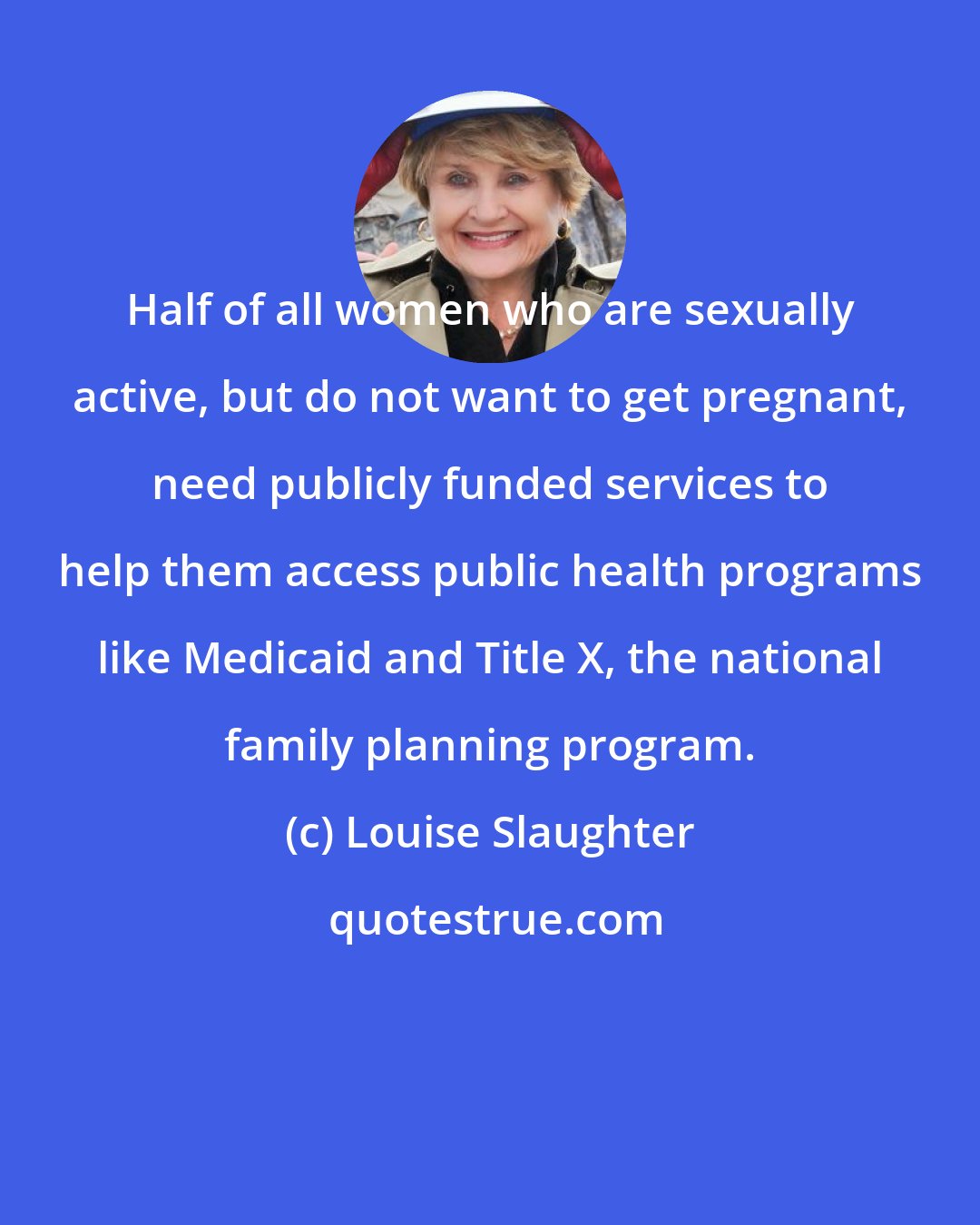 Louise Slaughter: Half of all women who are sexually active, but do not want to get pregnant, need publicly funded services to help them access public health programs like Medicaid and Title X, the national family planning program.