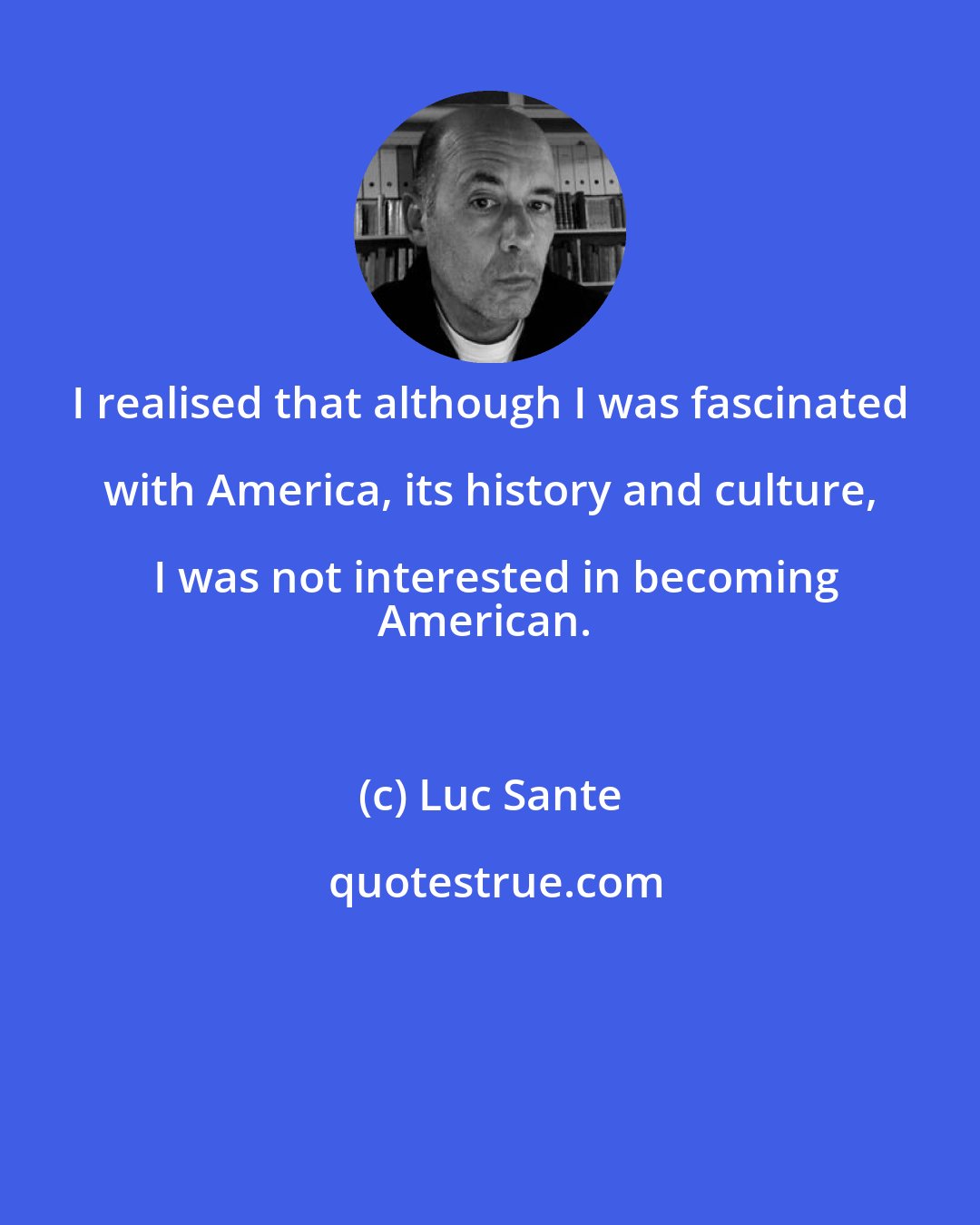 Luc Sante: I realised that although I was fascinated with America, its history and culture, I was not interested in becoming
American.